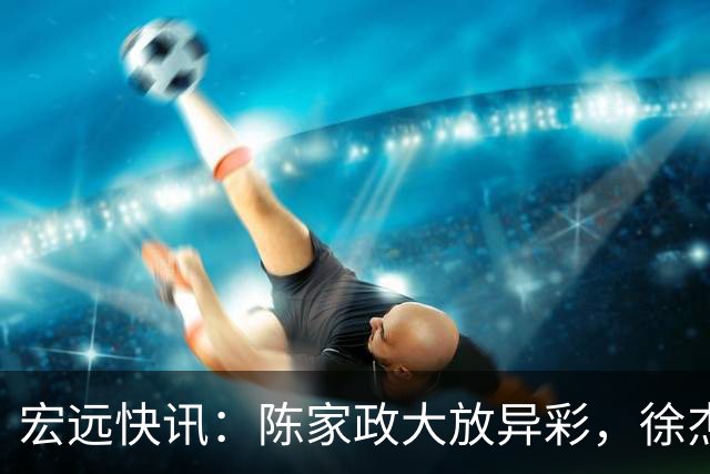 宏远快讯：陈家政大放异彩，徐杰获新职务，黄明依遭遇挫折